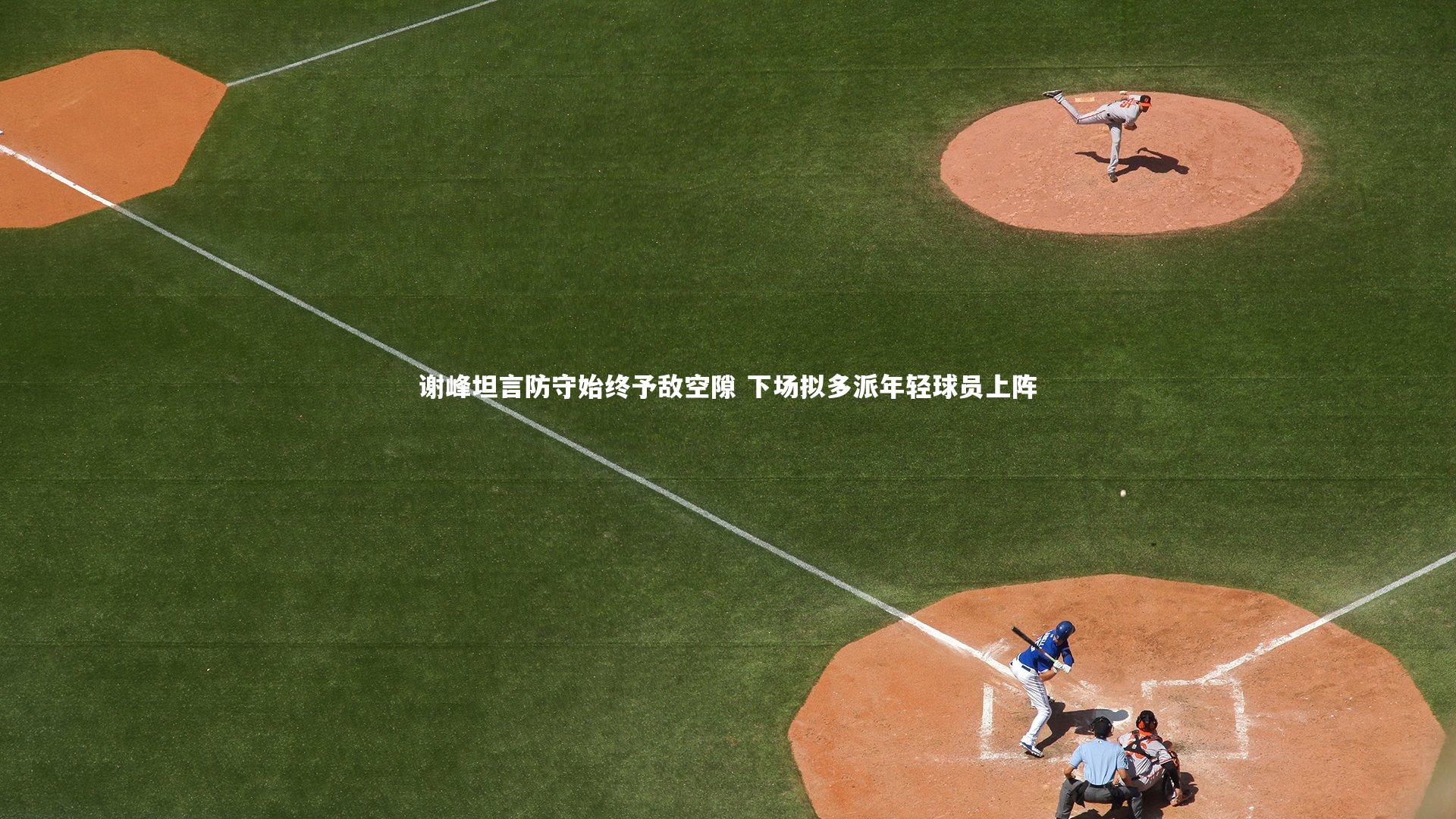 【fb体育】谢峰坦言防守始终予敌空隙 下场拟多派年轻球员上阵